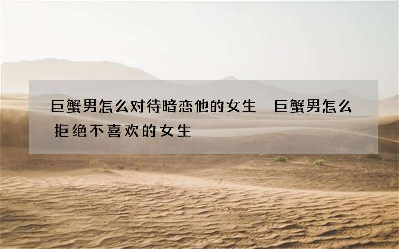 巨蟹男怎么对待暗恋他的女生 巨蟹男怎么拒绝不喜欢的女生